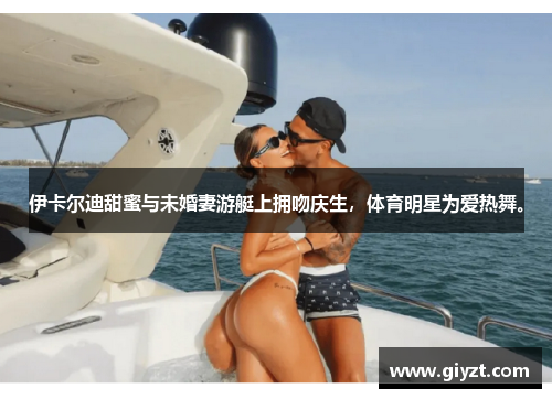 伊卡尔迪甜蜜与未婚妻游艇上拥吻庆生，体育明星为爱热舞。